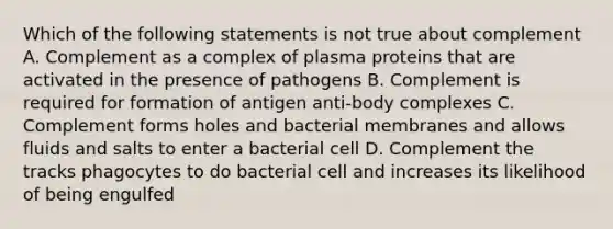 Which of the following statements is not true about complement A. Complement as a complex of plasma proteins that are activated in the presence of pathogens B. Complement is required for formation of antigen anti-body complexes C. Complement forms holes and bacterial membranes and allows fluids and salts to enter a bacterial cell D. Complement the tracks phagocytes to do bacterial cell and increases its likelihood of being engulfed