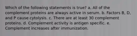 Which of the following statements is true? a. All of the complement proteins are always active in serum. b. Factors B, D, and P cause cytolysis. c. There are at least 30 complement proteins. d. Complement activity is antigen specific. e. Complement increases after immunization.