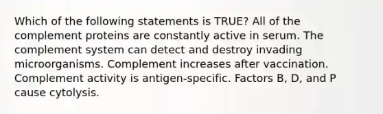 Which of the following statements is TRUE? All of the complement proteins are constantly active in serum. The complement system can detect and destroy invading microorganisms. Complement increases after vaccination. Complement activity is antigen-specific. Factors B, D, and P cause cytolysis.