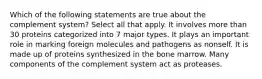 Which of the following statements are true about the complement system? Select all that apply. It involves more than 30 proteins categorized into 7 major types. It plays an important role in marking foreign molecules and pathogens as nonself. It is made up of proteins synthesized in the bone marrow. Many components of the complement system act as proteases.