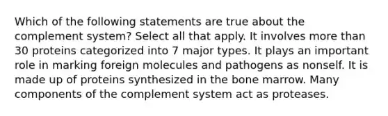 Which of the following statements are true about the complement system? Select all that apply. It involves more than 30 proteins categorized into 7 major types. It plays an important role in marking foreign molecules and pathogens as nonself. It is made up of proteins synthesized in the bone marrow. Many components of the complement system act as proteases.