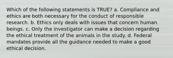 Which of the following statements is TRUE? a. Compliance and ethics are both necessary for the conduct of responsible research. b. Ethics only deals with issues that concern human beings. c. Only the investigator can make a decision regarding the ethical treatment of the animals in the study. d. Federal mandates provide all the guidance needed to make a good ethical decision.