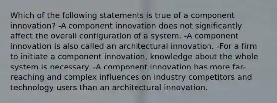 Which of the following statements is true of a component innovation? -A component innovation does not significantly affect the overall configuration of a system. -A component innovation is also called an architectural innovation. -For a firm to initiate a component innovation, knowledge about the whole system is necessary. -A component innovation has more far-reaching and complex influences on industry competitors and technology users than an architectural innovation.