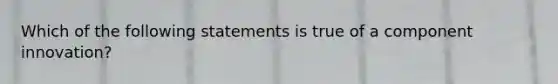 Which of the following statements is true of a component innovation?