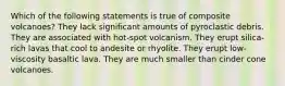 Which of the following statements is true of composite volcanoes? They lack significant amounts of pyroclastic debris. They are associated with hot-spot volcanism. They erupt silica-rich lavas that cool to andesite or rhyolite. They erupt low-viscosity basaltic lava. They are much smaller than cinder cone volcanoes.