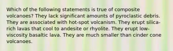 Which of the following statements is true of composite volcanoes? They lack significant amounts of pyroclastic debris. They are associated with hot-spot volcanism. They erupt silica-rich lavas that cool to andesite or rhyolite. They erupt low-viscosity basaltic lava. They are much smaller than cinder cone volcanoes.