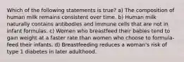 Which of the following statements is true? a) The composition of human milk remains consistent over time. b) Human milk naturally contains antibodies and immune cells that are not in infant formulas. c) Women who breastfeed their babies tend to gain weight at a faster rate than women who choose to formula-feed their infants. d) Breastfeeding reduces a woman's risk of type 1 diabetes in later adulthood.