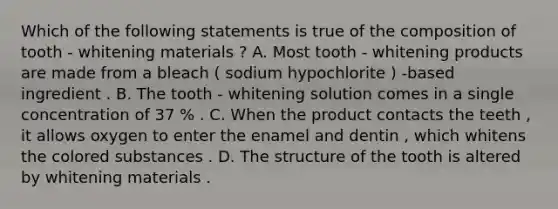 Which of the following statements is true of the composition of tooth - whitening materials ? A. Most tooth - whitening products are made from a bleach ( sodium hypochlorite ) -based ingredient . B. The tooth - whitening solution comes in a single concentration of 37 % . C. When the product contacts the teeth , it allows oxygen to enter the enamel and dentin , which whitens the colored substances . D. The structure of the tooth is altered by whitening materials .