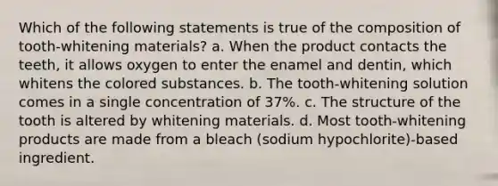 Which of the following statements is true of the composition of tooth-whitening materials? a. When the product contacts the teeth, it allows oxygen to enter the enamel and dentin, which whitens the colored substances. b. The tooth-whitening solution comes in a single concentration of 37%. c. The structure of the tooth is altered by whitening materials. d. Most tooth-whitening products are made from a bleach (sodium hypochlorite)-based ingredient.