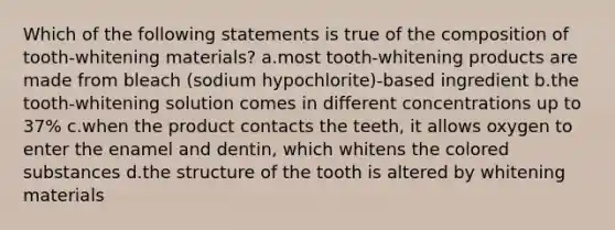 Which of the following statements is true of the composition of tooth-whitening materials? a.most tooth-whitening products are made from bleach (sodium hypochlorite)-based ingredient b.the tooth-whitening solution comes in different concentrations up to 37% c.when the product contacts the teeth, it allows oxygen to enter the enamel and dentin, which whitens the colored substances d.the structure of the tooth is altered by whitening materials