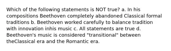 Which of the following statements is NOT true? a. In his compositions Beethoven completely abandoned Classical formal traditions b. Beethoven worked carefully to balance tradition with innovation inhis music c. All statements are true d. Beethoven's music is considered "transitional" between theClassical era and the Romantic era.