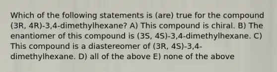 Which of the following statements is (are) true for the compound (3R, 4R)-3,4-dimethylhexane? A) This compound is chiral. B) The enantiomer of this compound is (3S, 4S)-3,4-dimethylhexane. C) This compound is a diastereomer of (3R, 4S)-3,4-dimethylhexane. D) all of the above E) none of the above