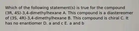 Which of the following statement(s) is true for the compound (3R, 4S)-3,4-dimethylhexane A. This compound is a diastereomer of (3S, 4R)-3,4-dimethylhexane B. This compound is chiral C. It has no enantiomer D. a and c E. a and b