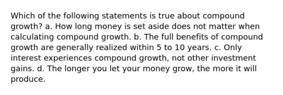 Which of the following statements is true about compound growth? a. How long money is set aside does not matter when calculating compound growth. b. The full benefits of compound growth are generally realized within 5 to 10 years. c. Only interest experiences compound growth, not other investment gains. d. The longer you let your money grow, the more it will produce.