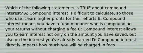 Which of the following statements is TRUE about compound interest? A: Compound interest is difficult to calculate, so those who use it earn higher profits for their efforts B: Compound interest means you have a fund manager who is compounding your returns without charging a fee C: Compound interest allows you to earn interest not only on the amount you have saved, but also on the interest you've already earned D: Compound interest directly impacts how much you will be charged in fees