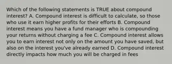 Which of the following statements is TRUE about compound interest? A. Compound interest is difficult to calculate, so those who use it earn higher profits for their efforts B. Compound interest means you have a fund manager who is compounding your returns without charging a fee C. Compound interest allows you to earn interest not only on the amount you have saved, but also on the interest you've already earned D. Compound interest directly impacts how much you will be charged in fees