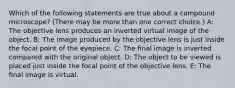 Which of the following statements are true about a compound microscope? (There may be more than one correct choice.) A: The objective lens produces an inverted virtual image of the object. B: The image produced by the objective lens is just inside the focal point of the eyepiece. C: The final image is inverted compared with the original object. D: The object to be viewed is placed just inside the focal point of the objective lens. E: The final image is virtual.