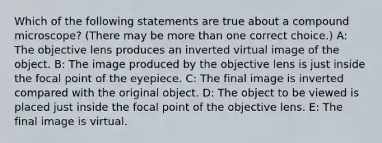 Which of the following statements are true about a compound microscope? (There may be more than one correct choice.) A: The objective lens produces an inverted virtual image of the object. B: The image produced by the objective lens is just inside the focal point of the eyepiece. C: The final image is inverted compared with the original object. D: The object to be viewed is placed just inside the focal point of the objective lens. E: The final image is virtual.