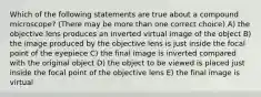 Which of the following statements are true about a compound microscope? (There may be more than one correct choice) A) the objective lens produces an inverted virtual image of the object B) the image produced by the objective lens is just inside the focal point of the eyepiece C) the final image is inverted compared with the original object D) the object to be viewed is placed just inside the focal point of the objective lens E) the final image is virtual