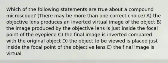 Which of the following statements are true about a compound microscope? (There may be <a href='https://www.questionai.com/knowledge/keWHlEPx42-more-than' class='anchor-knowledge'>more than</a> one correct choice) A) the objective lens produces an inverted virtual image of the object B) the image produced by the objective lens is just inside the focal point of the eyepiece C) the final image is inverted compared with the original object D) the object to be viewed is placed just inside the focal point of the objective lens E) the final image is virtual