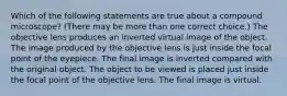 Which of the following statements are true about a compound microscope? (There may be more than one correct choice.) The objective lens produces an inverted virtual image of the object. The image produced by the objective lens is just inside the focal point of the eyepiece. The final image is inverted compared with the original object. The object to be viewed is placed just inside the focal point of the objective lens. The final image is virtual.