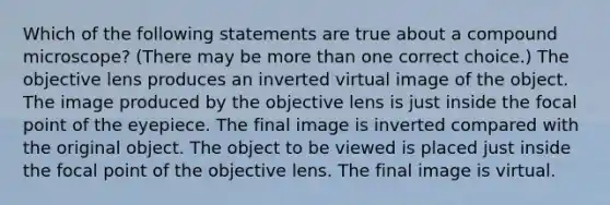 Which of the following statements are true about a compound microscope? (There may be more than one correct choice.) The objective lens produces an inverted virtual image of the object. The image produced by the objective lens is just inside the focal point of the eyepiece. The final image is inverted compared with the original object. The object to be viewed is placed just inside the focal point of the objective lens. The final image is virtual.