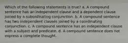 Which of the following statements is true? a. A compound sentence has an independent clause and a dependent clause joined by a subordinating conjunction. b. A compound sentence has two independent clauses joined by a coordinating conjunction. c. A compound sentence has an independent clause with a subject and predicate. d. A compound sentence does not express a complete thought.