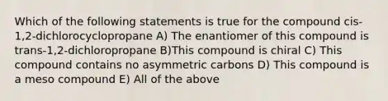 Which of the following statements is true for the compound cis-1,2-dichlorocyclopropane A) The enantiomer of this compound is trans-1,2-dichloropropane B)This compound is chiral C) This compound contains no asymmetric carbons D) This compound is a meso compound E) All of the above