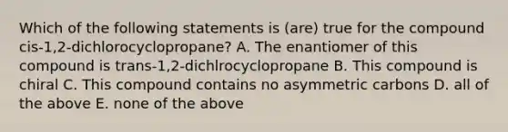 Which of the following statements is (are) true for the compound cis-1,2-dichlorocyclopropane? A. The enantiomer of this compound is trans-1,2-dichlrocyclopropane B. This compound is chiral C. This compound contains no asymmetric carbons D. all of the above E. none of the above