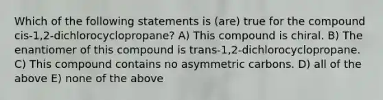 Which of the following statements is (are) true for the compound cis-1,2-dichlorocyclopropane? A) This compound is chiral. B) The enantiomer of this compound is trans-1,2-dichlorocyclopropane. C) This compound contains no asymmetric carbons. D) all of the above E) none of the above