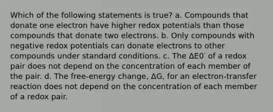 Which of the following statements is true? a. Compounds that donate one electron have higher redox potentials than those compounds that donate two electrons. b. Only compounds with negative redox potentials can donate electrons to other compounds under standard conditions. c. The ΔE0′ of a redox pair does not depend on the concentration of each member of the pair. d. The free-energy change, ΔG, for an electron-transfer reaction does not depend on the concentration of each member of a redox pair.