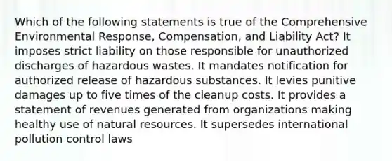 Which of the following statements is true of the Comprehensive Environmental Response, Compensation, and Liability Act? It imposes strict liability on those responsible for unauthorized discharges of hazardous wastes. It mandates notification for authorized release of hazardous substances. It levies punitive damages up to five times of the cleanup costs. It provides a statement of revenues generated from organizations making healthy use of <a href='https://www.questionai.com/knowledge/k6l1d2KrZr-natural-resources' class='anchor-knowledge'>natural resources</a>. It supersedes international pollution control laws