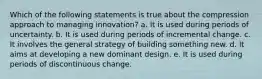 Which of the following statements is true about the compression approach to managing innovation? a. It is used during periods of uncertainty. b. It is used during periods of incremental change. c. It involves the general strategy of building something new. d. It aims at developing a new dominant design. e. It is used during periods of discontinuous change.