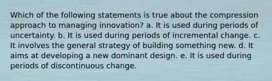 Which of the following statements is true about the compression approach to managing innovation? a. It is used during periods of uncertainty. b. It is used during periods of incremental change. c. It involves the general strategy of building something new. d. It aims at developing a new dominant design. e. It is used during periods of discontinuous change.