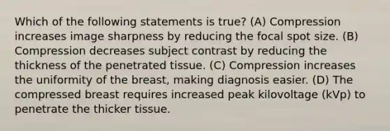 Which of the following statements is true? (A) Compression increases image sharpness by reducing the focal spot size. (B) Compression decreases subject contrast by reducing the thickness of the penetrated tissue. (C) Compression increases the uniformity of the breast, making diagnosis easier. (D) The compressed breast requires increased peak kilovoltage (kVp) to penetrate the thicker tissue.