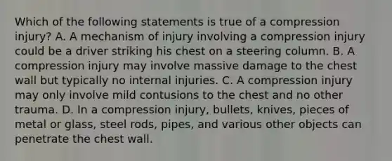 Which of the following statements is true of a compression​ injury? A. A mechanism of injury involving a compression injury could be a driver striking his chest on a steering column. B. A compression injury may involve massive damage to the chest wall but typically no internal injuries. C. A compression injury may only involve mild contusions to the chest and no other trauma. D. In a compression​ injury, bullets,​ knives, pieces of metal or​ glass, steel​ rods, pipes, and various other objects can penetrate the chest wall.