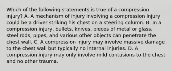 Which of the following statements is true of a compression​ injury? A. A mechanism of injury involving a compression injury could be a driver striking his chest on a steering column. B. In a compression​ injury, bullets,​ knives, pieces of metal or​ glass, steel​ rods, pipes, and various other objects can penetrate the chest wall. C. A compression injury may involve massive damage to the chest wall but typically no internal injuries. D. A compression injury may only involve mild contusions to the chest and no other trauma.