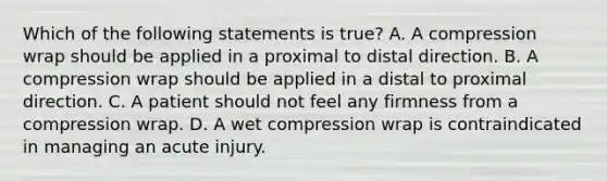 Which of the following statements is true? A. A compression wrap should be applied in a proximal to distal direction. B. A compression wrap should be applied in a distal to proximal direction. C. A patient should not feel any firmness from a compression wrap. D. A wet compression wrap is contraindicated in managing an acute injury.