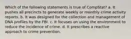 Which of the following statements is true of CompStat? a. It pushes all precincts to generate weekly or monthly crime activity reports. b. It was designed for the collection and management of DNA profiles by the FBI. c. It focuses on using the environment to reduce the incidence of crime. d. It prescribes a reactive approach to crime prevention.