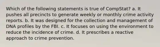 Which of the following statements is true of CompStat? a. It pushes all precincts to generate weekly or monthly crime activity reports. b. It was designed for the collection and management of DNA profiles by the FBI. c. It focuses on using the environment to reduce the incidence of crime. d. It prescribes a reactive approach to crime prevention.