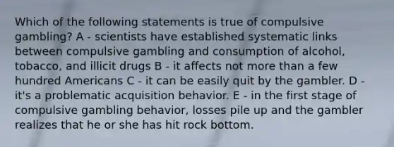 Which of the following statements is true of compulsive gambling? A - scientists have established systematic links between compulsive gambling and consumption of alcohol, tobacco, and illicit drugs B - it affects not more than a few hundred Americans C - it can be easily quit by the gambler. D - it's a problematic acquisition behavior. E - in the first stage of compulsive gambling behavior, losses pile up and the gambler realizes that he or she has hit rock bottom.