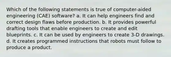 Which of the following statements is true of computer-aided engineering (CAE) software? a. It can help engineers find and correct design flaws before production. b. It provides powerful drafting tools that enable engineers to create and edit blueprints. c. It can be used by engineers to create 3-D drawings. d. It creates programmed instructions that robots must follow to produce a product.