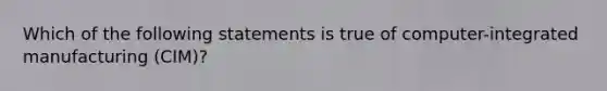 Which of the following statements is true of computer-integrated manufacturing (CIM)?