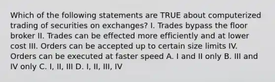 Which of the following statements are TRUE about computerized trading of securities on exchanges? I. Trades bypass the floor broker II. Trades can be effected more efficiently and at lower cost III. Orders can be accepted up to certain size limits IV. Orders can be executed at faster speed A. I and II only B. III and IV only C. I, II, III D. I, II, III, IV