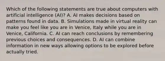 Which of the following statements are true about computers with artificial intelligence (AI)? A. AI makes decisions based on patterns found in data. B. Simulations made in virtual reality can make you feel like you are in Venice, Italy while you are in Venice, California. C. AI can reach conclusions by remembering previous choices and consequences. D. AI can combine information in new ways allowing options to be explored before actually tried.