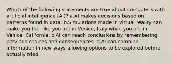 Which of the following statements are true about computers with artificial intelligence (AI)? a.AI makes decisions based on patterns found in data. b.Simulations made in virtual reality can make you feel like you are in Venice, Italy while you are in Venice, California. c.AI can reach conclusions by remembering previous choices and consequences. d.AI can combine information in new ways allowing options to be explored before actually tried.