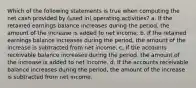 Which of the following statements is true when computing the net cash provided by (used in) operating activities? a. If the retained earnings balance increases during the period, the amount of the increase is added to net income. b. If the retained earnings balance increases during the period, the amount of the increase is subtracted from net income. c. If the accounts receivable balance increases during the period, the amount of the increase is added to net income. d. If the accounts receivable balance increases during the period, the amount of the increase is subtracted from net income.