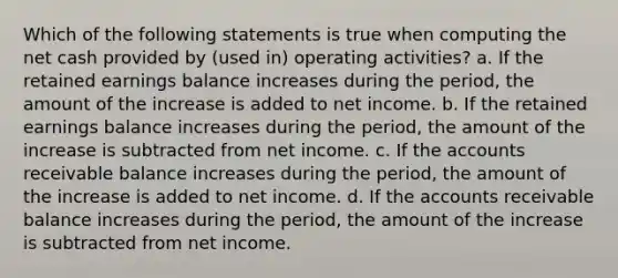 Which of the following statements is true when computing the net cash provided by (used in) operating activities? a. If the retained earnings balance increases during the period, the amount of the increase is added to net income. b. If the retained earnings balance increases during the period, the amount of the increase is subtracted from net income. c. If the accounts receivable balance increases during the period, the amount of the increase is added to net income. d. If the accounts receivable balance increases during the period, the amount of the increase is subtracted from net income.