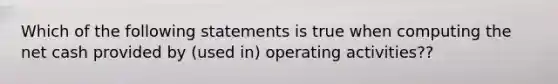 Which of the following statements is true when computing the net cash provided by (used in) operating activities??