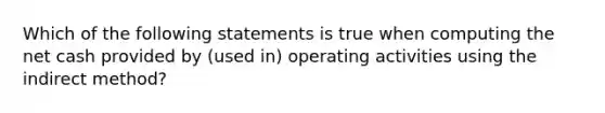 Which of the following statements is true when computing the net cash provided by (used in) operating activities using the indirect method?